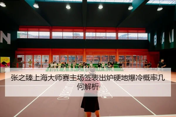 张之臻上海大师赛主场签表出炉硬地爆冷概率几何解析